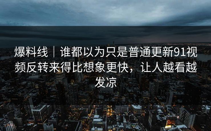 爆料线｜谁都以为只是普通更新91视频反转来得比想象更快，让人越看越发凉